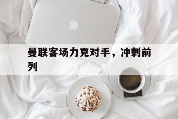曼联客场力克对手，冲刺前列的简单介绍