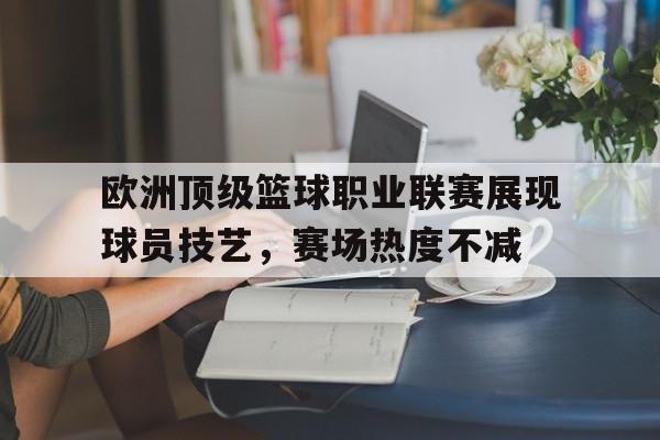 关于欧洲顶级篮球职业联赛展现球员技艺，赛场热度不减的信息